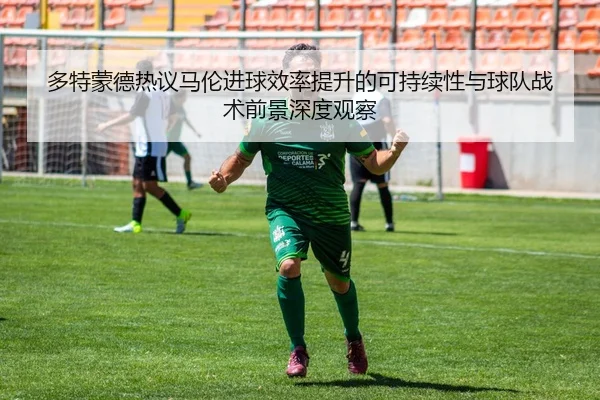 多特蒙德热议马伦进球效率提升的可持续性与球队战术前景深度观察