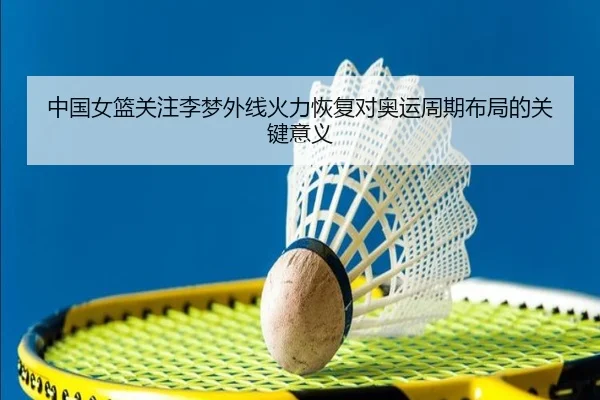 中国女篮关注李梦外线火力恢复对奥运周期布局的关键意义