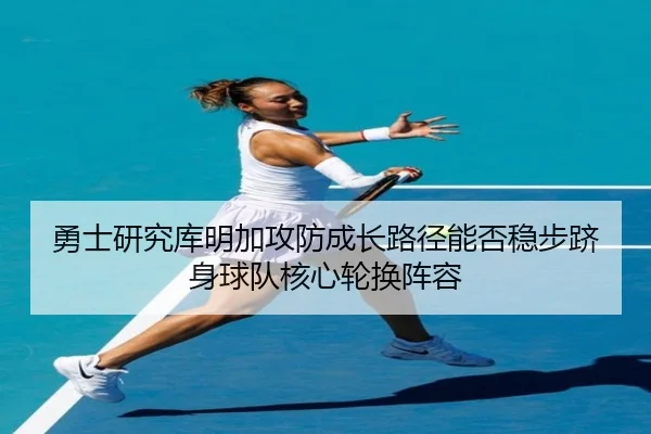 勇士研究库明加攻防成长路径能否稳步跻身球队核心轮换阵容
