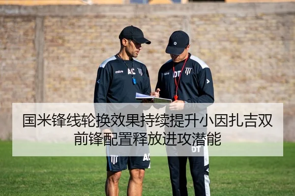 国米锋线轮换效果持续提升小因扎吉双前锋配置释放进攻潜能